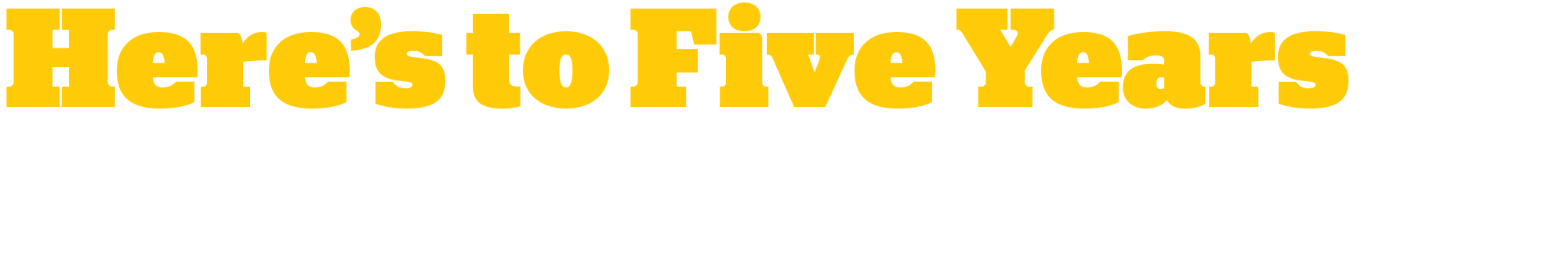 Transparent background containing the custom typography words in large, bold dark yellow letters that read: Here's to Five Years followed by italicized smaller custom typography words underneath in white letters that read: ...and Many More!